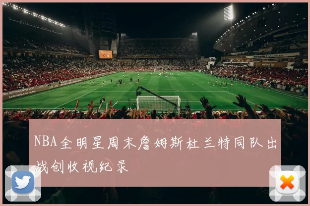 NBA全明星周末詹姆斯杜兰特同队出战创收视纪录