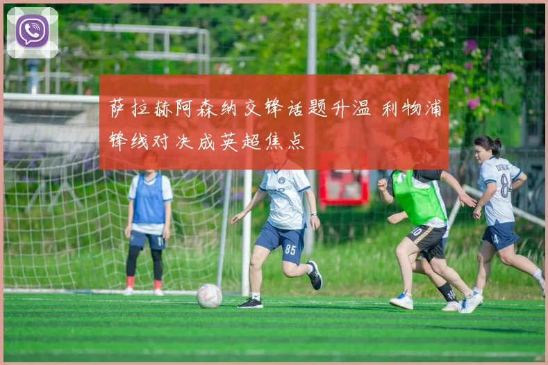 萨拉赫阿森纳交锋话题升温 利物浦锋线对决成英超焦点