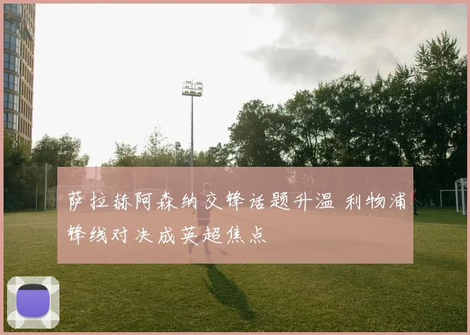 萨拉赫阿森纳交锋话题升温 利物浦锋线对决成英超焦点