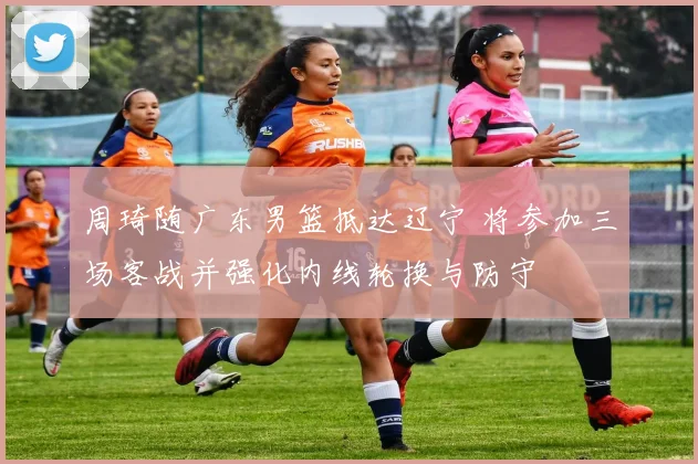 周琦随广东男篮抵达辽宁 将参加三场客战并强化内线轮换与防守