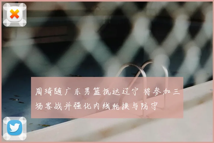 周琦随广东男篮抵达辽宁 将参加三场客战并强化内线轮换与防守