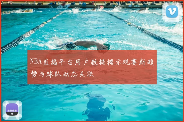 NBA直播平台用户数据揭示观赛新趋势与球队动态关联