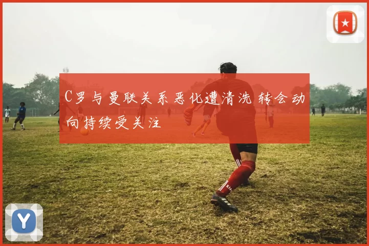 C罗与曼联关系恶化遭清洗 转会动向持续受关注