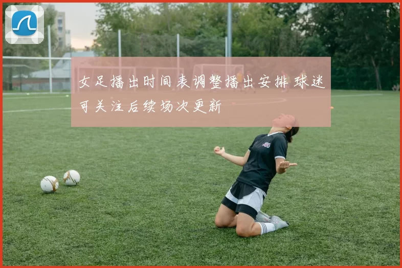 女足播出时间表调整播出安排 球迷可关注后续场次更新