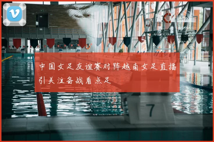 中国女足友谊赛对阵越南女足直播引关注备战看点足