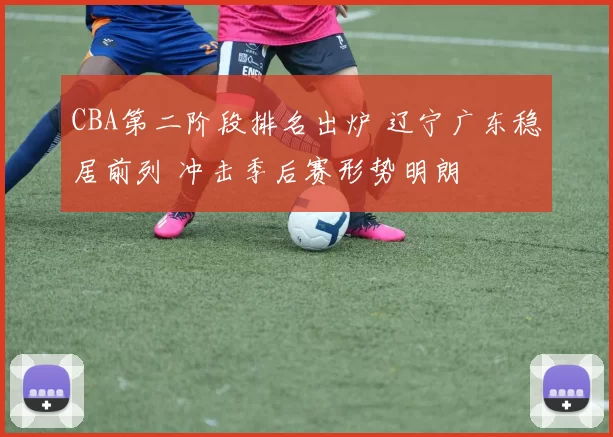 CBA第二阶段排名出炉 辽宁广东稳居前列 冲击季后赛形势明朗