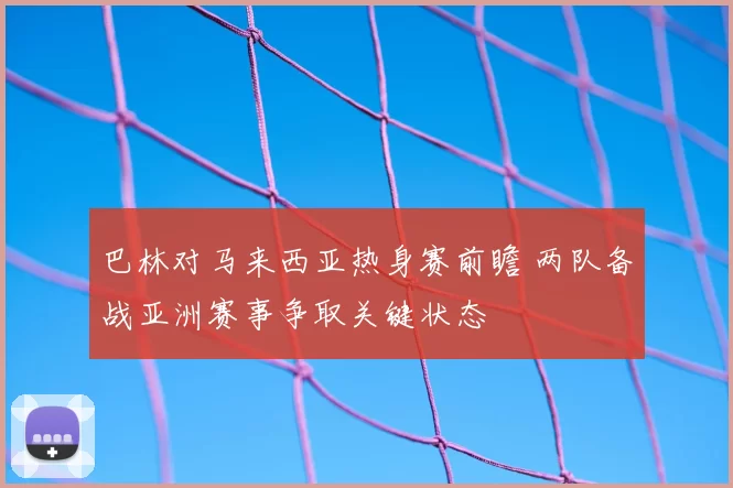 巴林对马来西亚热身赛前瞻 两队备战亚洲赛事争取关键状态