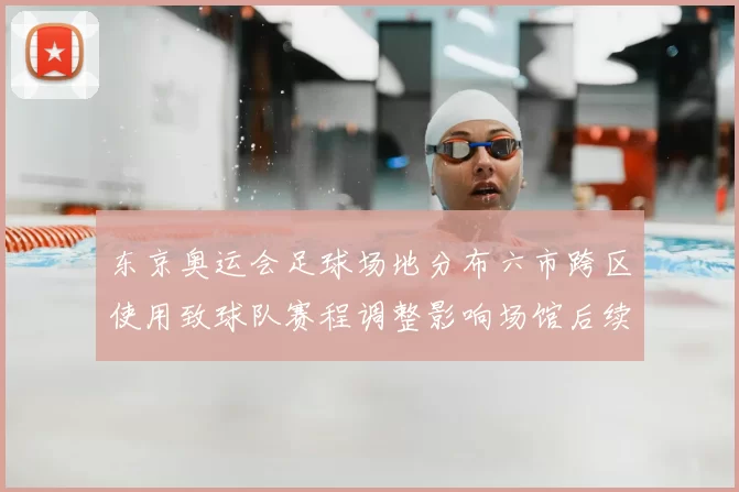 东京奥运会足球场地分布六市跨区使用致球队赛程调整影响场馆后续运营