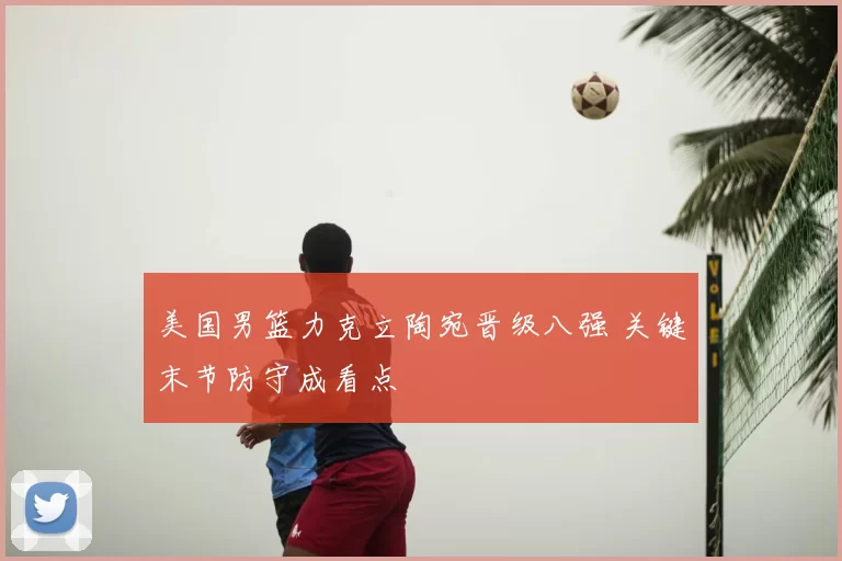 美国男篮力克立陶宛晋级八强 关键末节防守成看点
