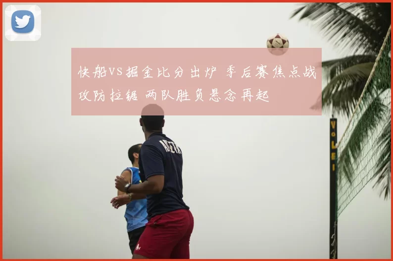 快船vs掘金比分出炉 季后赛焦点战攻防拉锯 两队胜负悬念再起
