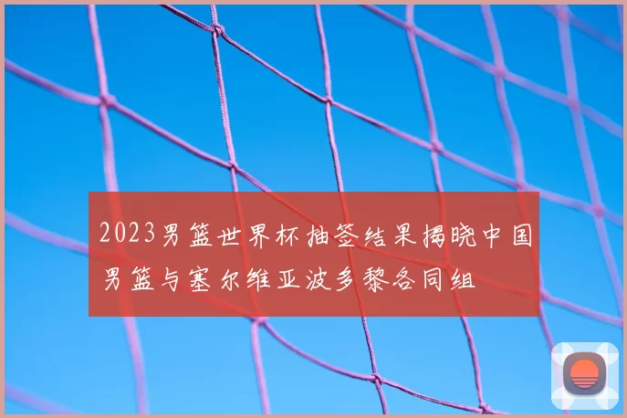 2023男篮世界杯抽签结果揭晓中国男篮与塞尔维亚波多黎各同组