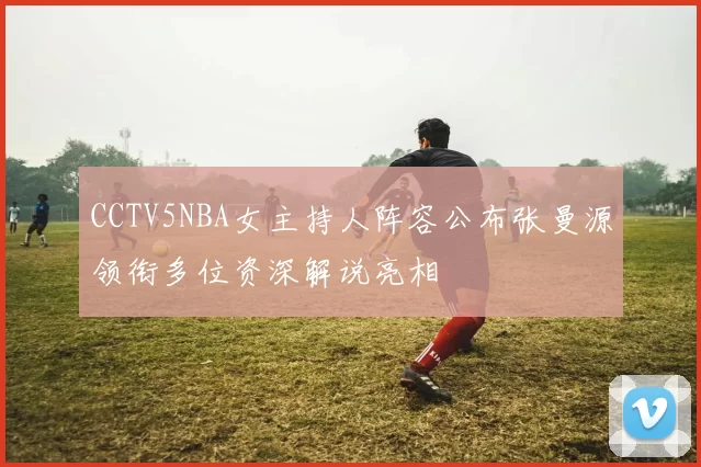 CCTV5NBA女主持人阵容公布张曼源领衔多位资深解说亮相
