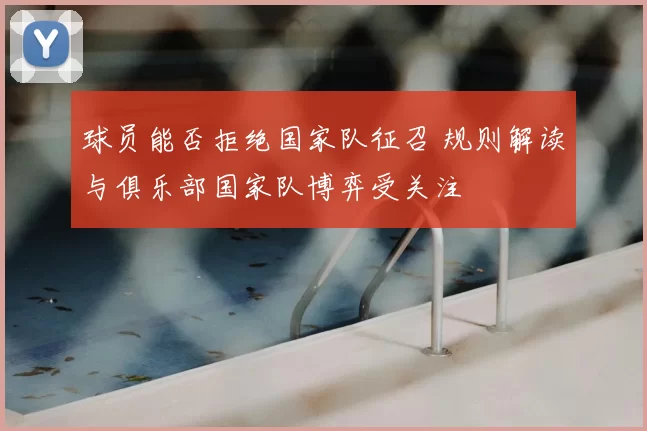 球员能否拒绝国家队征召 规则解读与俱乐部国家队博弈受关注