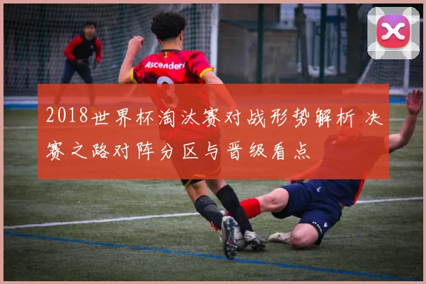 2018世界杯淘汰赛对战形势解析 决赛之路对阵分区与晋级看点