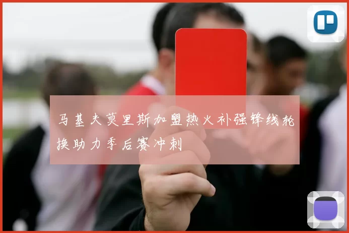 马基夫莫里斯加盟热火补强锋线轮换助力季后赛冲刺