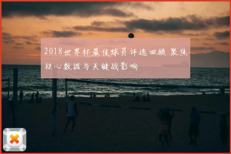 2018世界杯最佳球员评选回顾 聚焦核心数据与关键战影响