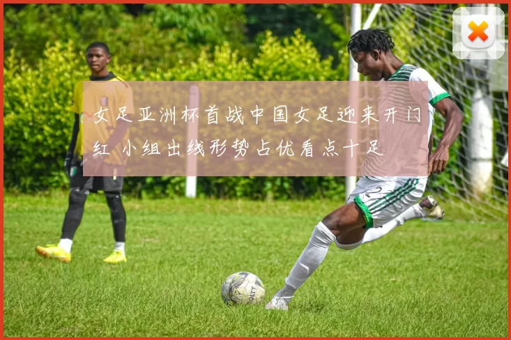 女足亚洲杯首战中国女足迎来开门红 小组出线形势占优看点十足