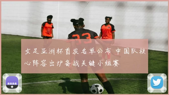 女足亚洲杯首发名单公布 中国队核心阵容出炉备战关键小组赛