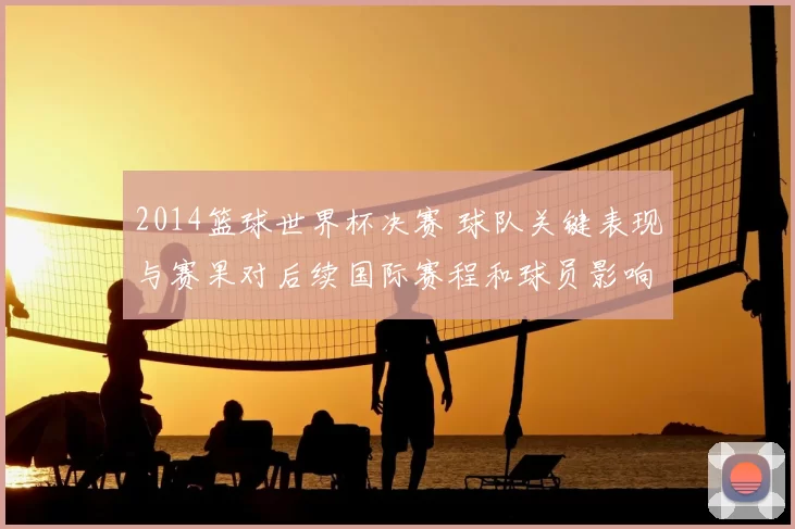 2014篮球世界杯决赛 球队关键表现与赛果对后续国际赛程和球员影响