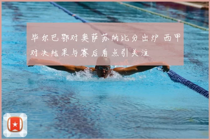 毕尔巴鄂对奥萨苏纳比分出炉 西甲对决结果与赛后看点引关注