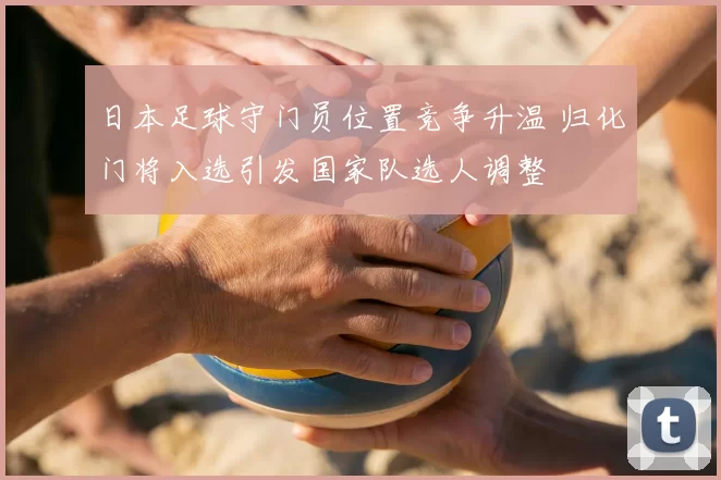 日本足球守门员位置竞争升温 归化门将入选引发国家队选人调整