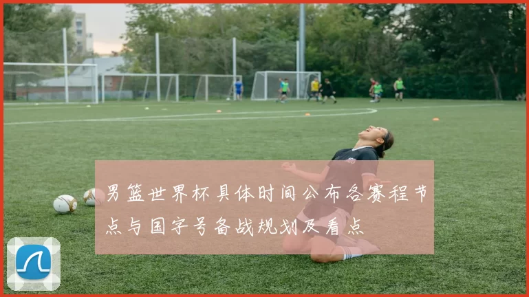 男篮世界杯具体时间公布各赛程节点与国字号备战规划及看点