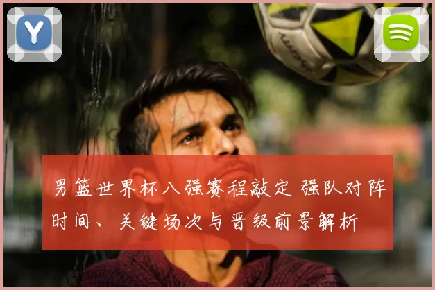男篮世界杯八强赛程敲定 强队对阵时间、关键场次与晋级前景解析