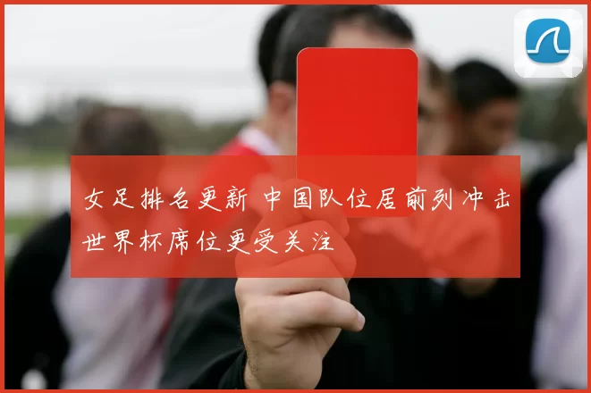 女足排名更新 中国队位居前列冲击世界杯席位更受关注