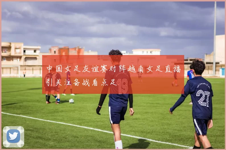 中国女足友谊赛对阵越南女足直播引关注备战看点足