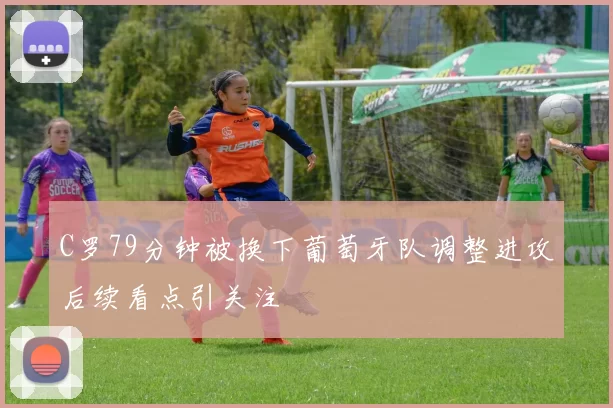 C罗79分钟被换下葡萄牙队调整进攻后续看点引关注