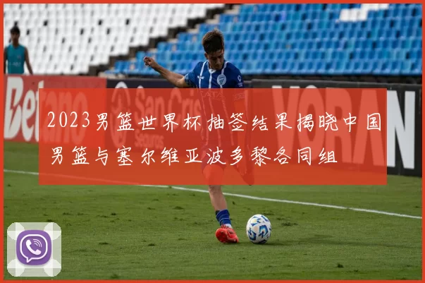 2023男篮世界杯抽签结果揭晓中国男篮与塞尔维亚波多黎各同组
