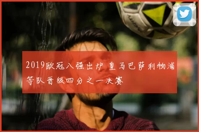 2019欧冠八强出炉 皇马巴萨利物浦等队晋级四分之一决赛