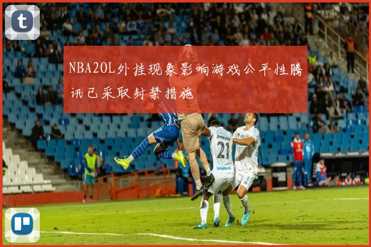 NBA2OL外挂现象影响游戏公平性腾讯已采取封禁措施