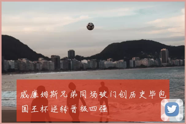 威廉姆斯兄弟同场破门创历史毕包国王杯逆转晋级四强